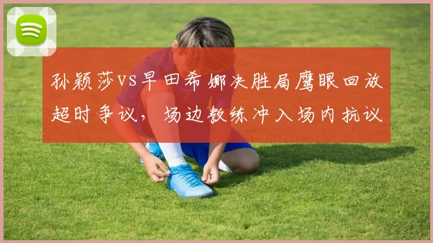 孙颖莎vs早田希娜决胜局鹰眼回放超时争议,场边教练冲入场内抗议吃黄牌