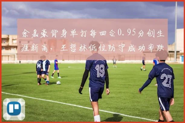 余嘉豪背身单打每回合0.95分创生涯新高，王哲林低位防守成功率跌至40%