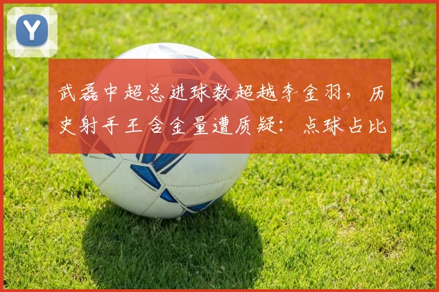 武磊中超总进球数超越李金羽,历史射手王含金量遭质疑:点球占比过高?