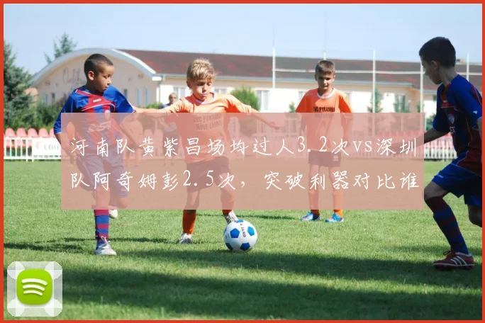 河南队黄紫昌场均过人3.2次vs深圳队阿奇姆彭2.5次，突破利器对比谁更具威胁