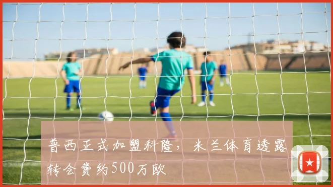 普西正式加盟科隆，米兰体育透露转会费约500万欧