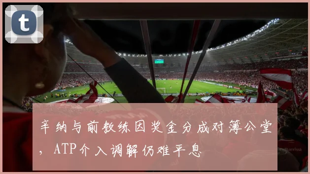 辛纳与前教练因奖金分成对簿公堂，ATP介入调解仍难平息