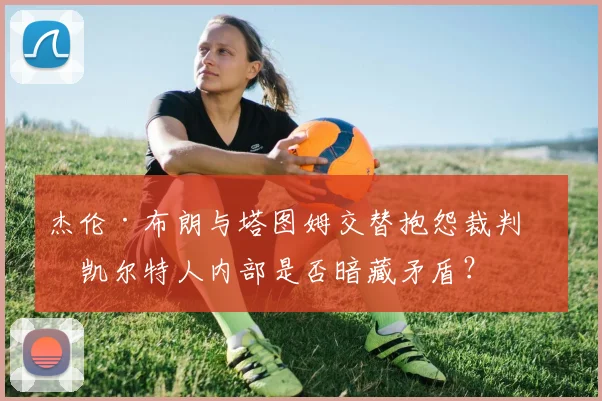 杰伦·布朗与塔图姆交替抱怨裁判,凯尔特人内部是否暗藏矛盾?