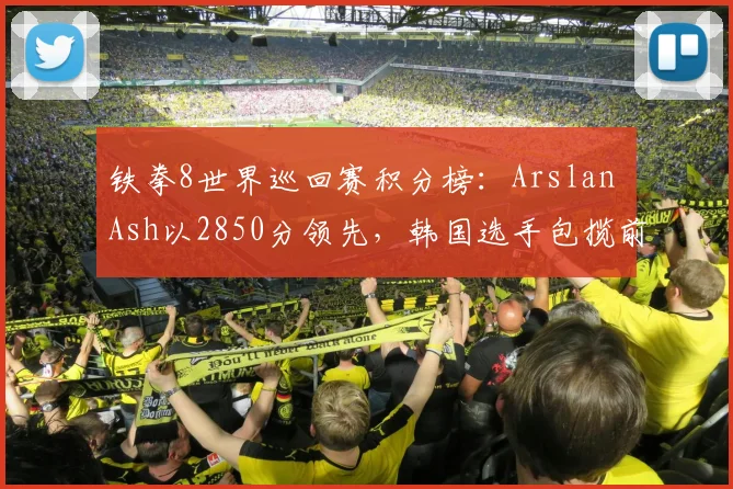 铁拳8世界巡回赛积分榜:Arslan Ash以2850分领先,韩国选手包揽前三