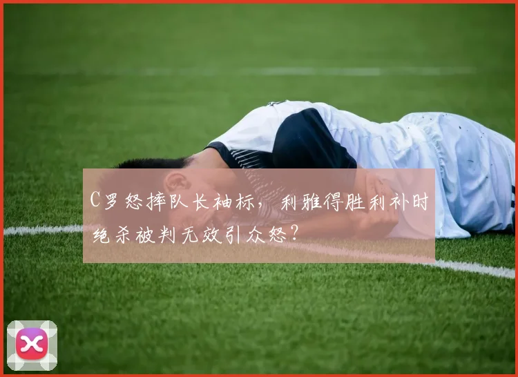 C罗怒摔队长袖标，利雅得胜利补时绝杀被判无效引众怒？