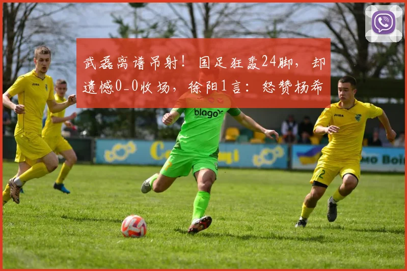 武磊离谱吊射！国足狂轰24脚，却遗憾0_0收场，徐阳1言：怒赞杨希