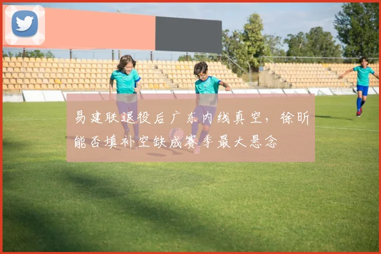 易建联退役后广东内线真空,徐昕能否填补空缺成赛季最大悬念