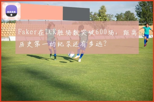 Faker在LCK胜场数突破600场,距离历史第一的纪录还有多远?