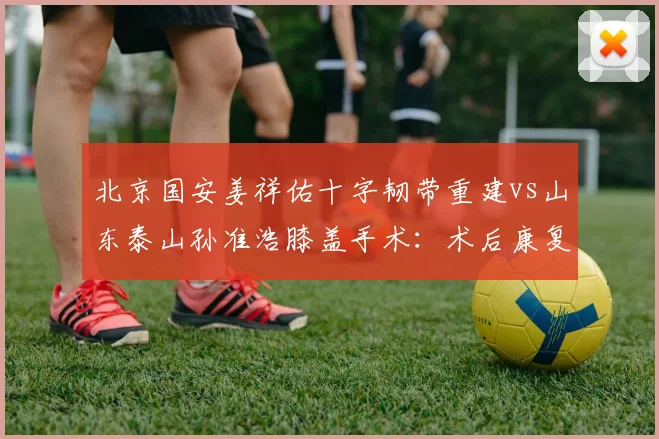 北京国安姜祥佑十字韧带重建vs山东泰山孙准浩膝盖手术：术后康复训练节奏差异