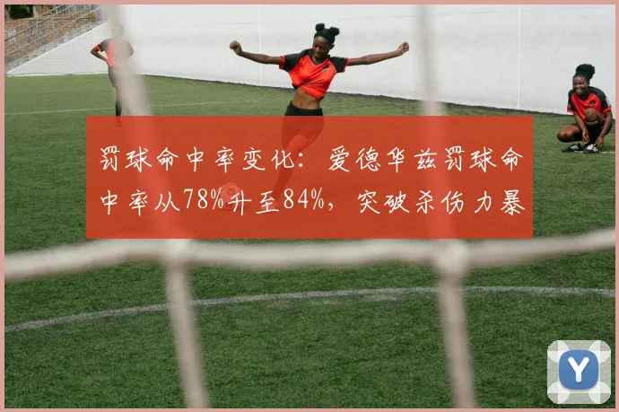 罚球命中率变化:爱德华兹罚球命中率从78%升至84%,突破杀伤力暴增