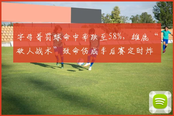字母哥罚球命中率跌至58%，雄鹿“砍人战术”致命伤成季后赛定时炸弹